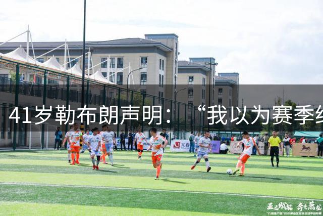 41岁勒布朗声明：“我以为赛季结束就退役了”，最终加盟76人